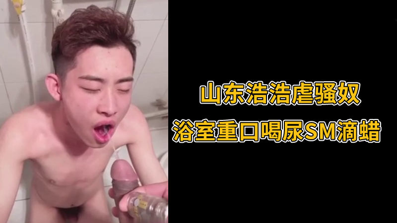 山东浩浩虐骚奴，浴室重口喝尿SM滴蜡